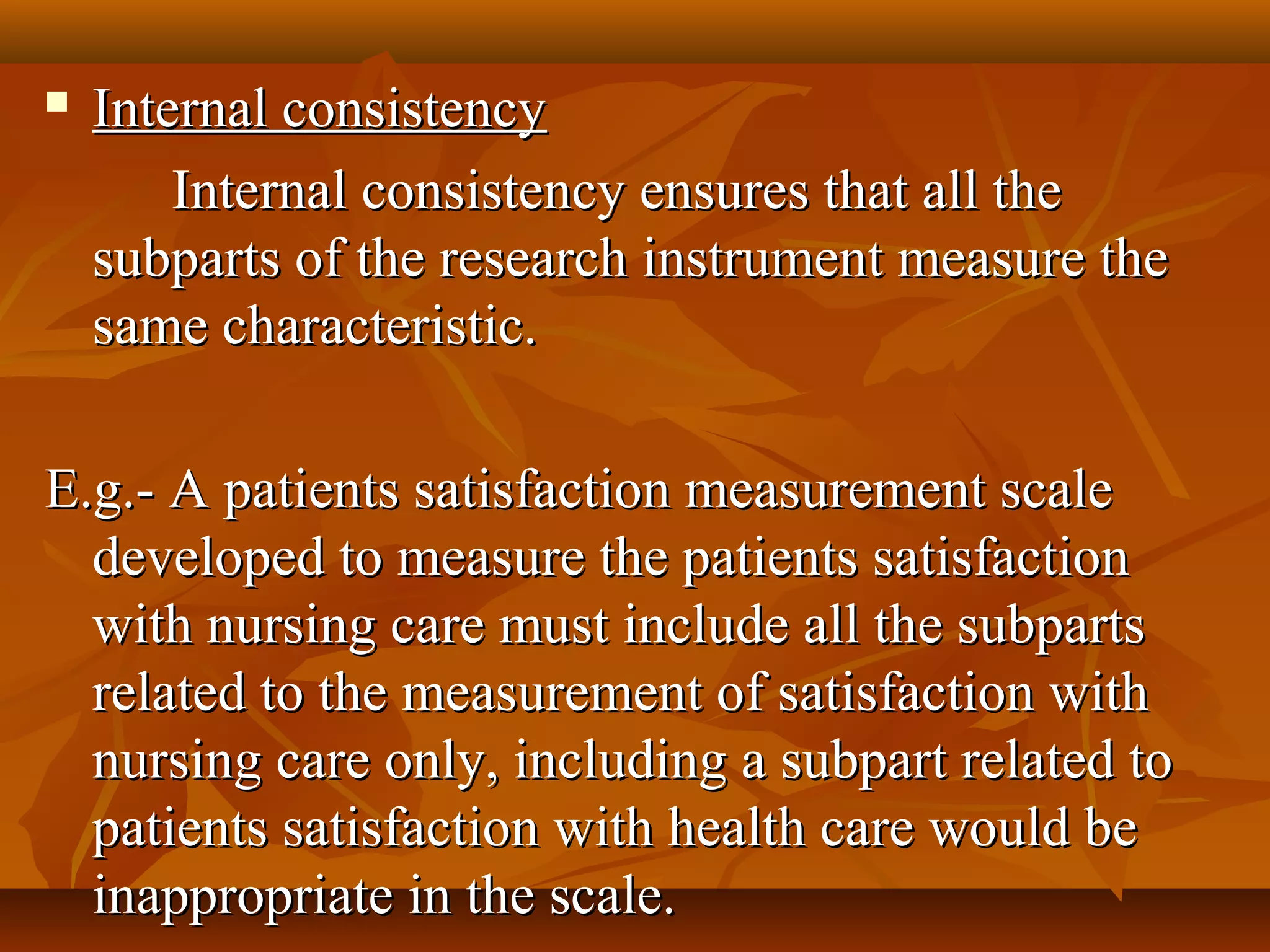  Internal consistencyInternal consistency
Internal consistency ensures that all theInternal consistency ensures that all the
subparts of the research instrument measure thesubparts of the research instrument measure the
same characteristic.same characteristic.
E.g.- A patients satisfaction measurement scaleE.g.- A patients satisfaction measurement scale
developed to measure the patients satisfactiondeveloped to measure the patients satisfaction
with nursing care must include all the subpartswith nursing care must include all the subparts
related to the measurement of satisfaction withrelated to the measurement of satisfaction with
nursing care only, including a subpart related tonursing care only, including a subpart related to
patients satisfaction with health care would bepatients satisfaction with health care would be
inappropriate in the scale.inappropriate in the scale.
 