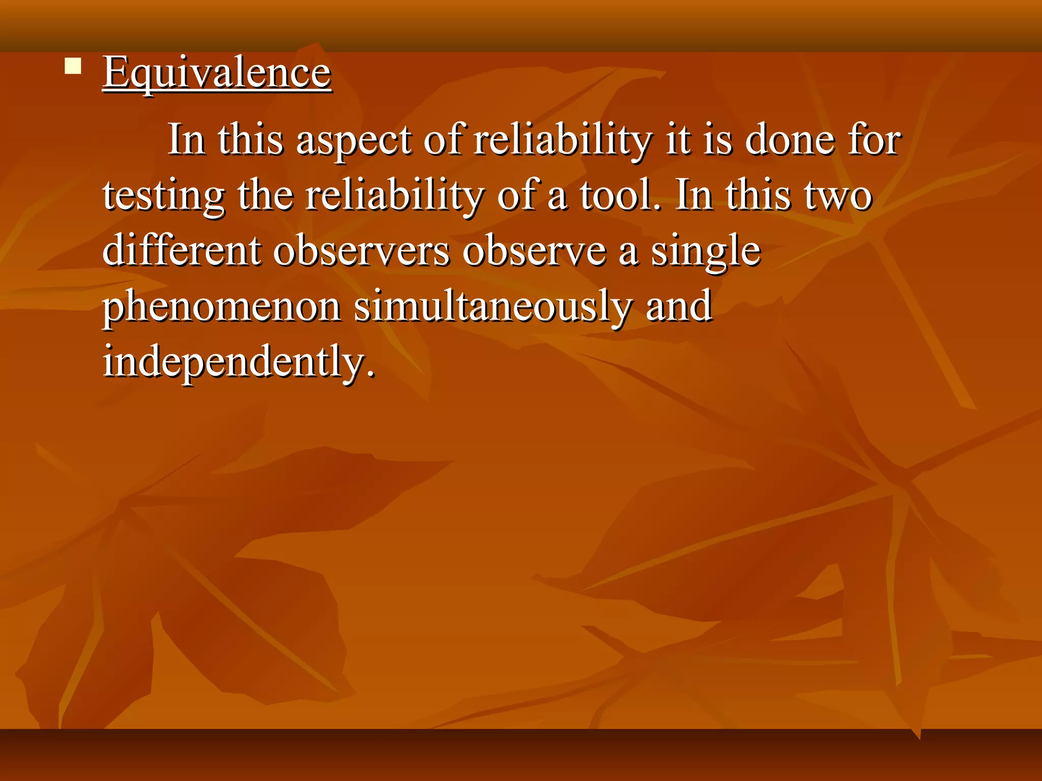  EquivalenceEquivalence
In this aspect of reliability it is done forIn this aspect of reliability it is done for
testing the reliability of a tool. In this twotesting the reliability of a tool. In this two
different observers observe a singledifferent observers observe a single
phenomenon simultaneously andphenomenon simultaneously and
independently.independently.
 
