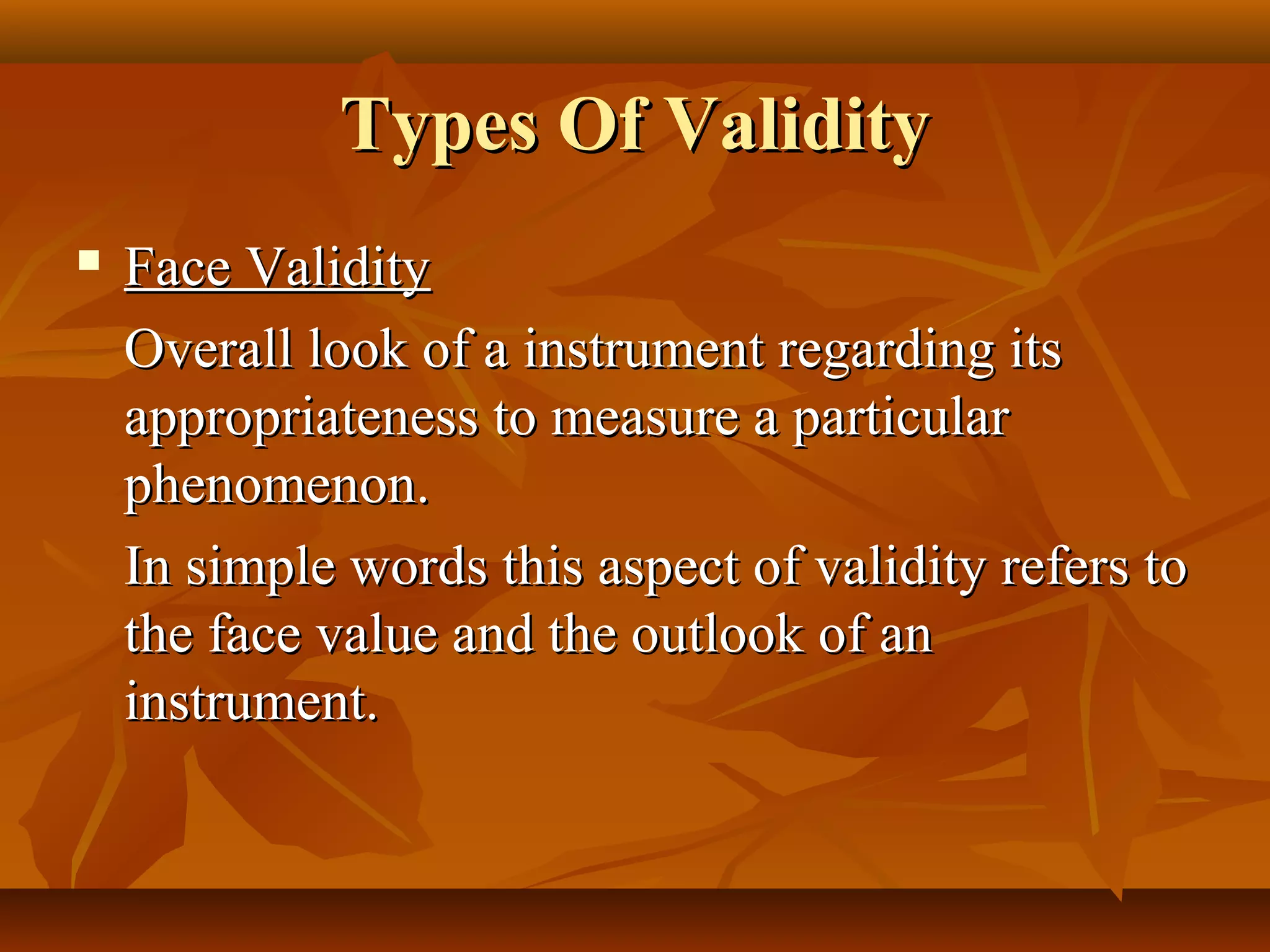 Types Of ValidityTypes Of Validity
 Face ValidityFace Validity
Overall look of a instrument regarding itsOverall look of a instrument regarding its
appropriateness to measure a particularappropriateness to measure a particular
phenomenon.phenomenon.
In simple words this aspect of validity refers toIn simple words this aspect of validity refers to
the face value and the outlook of anthe face value and the outlook of an
instrument.instrument.
 