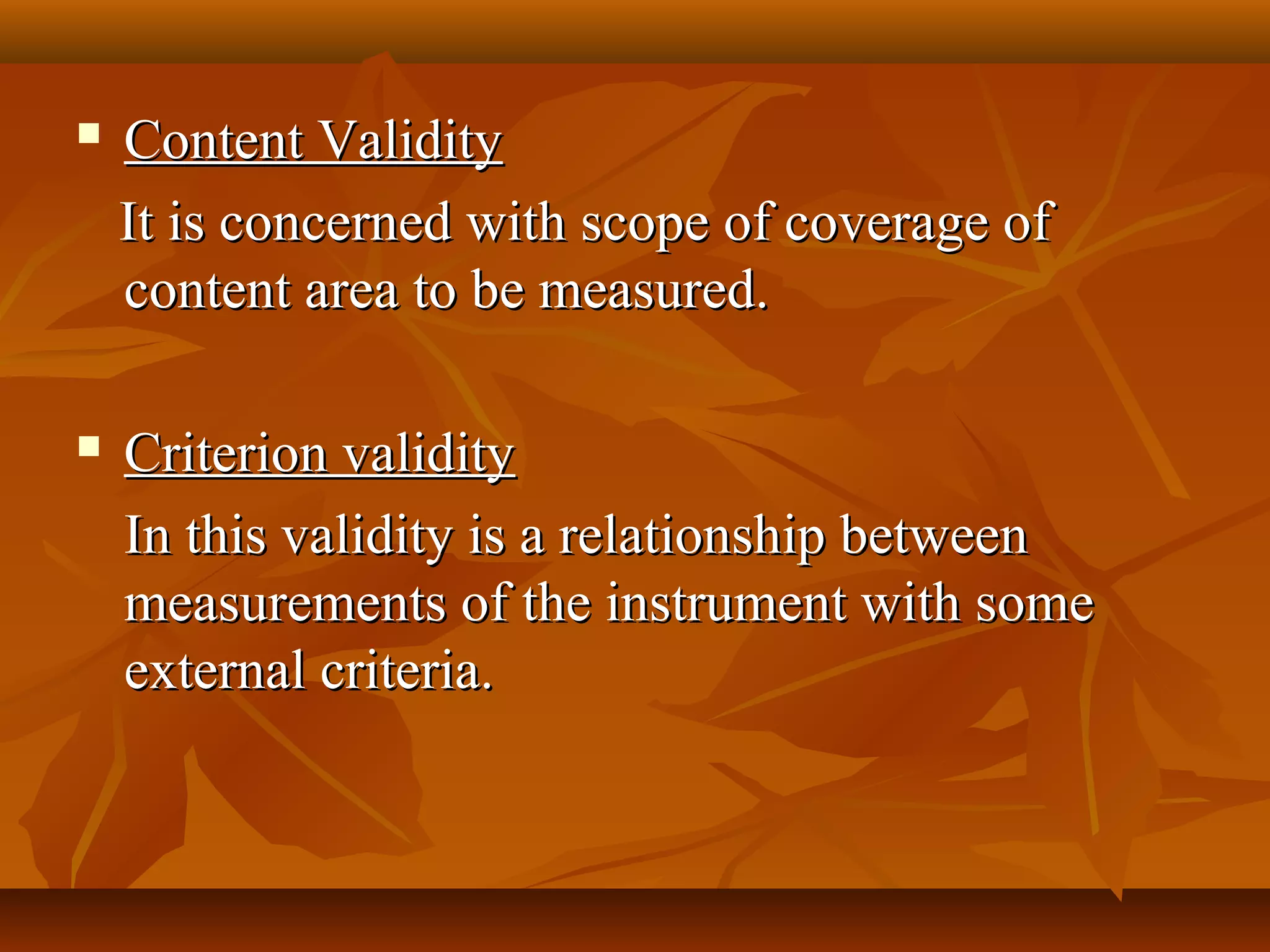  Content ValidityContent Validity
It is concerned with scope of coverage ofIt is concerned with scope of coverage of
content area to be measured.content area to be measured.
 Criterion validityCriterion validity
In this validity is a relationship betweenIn this validity is a relationship between
measurements of the instrument with somemeasurements of the instrument with some
external criteria.external criteria.
 