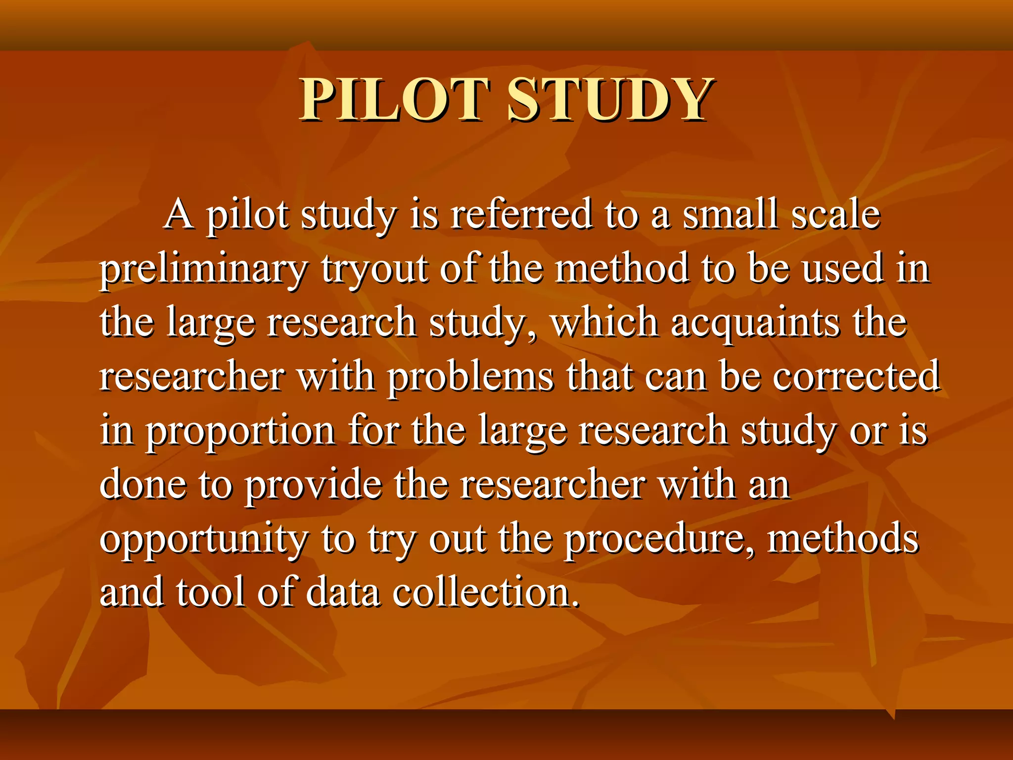 PILOT STUDYPILOT STUDY
A pilot study is referred to a small scaleA pilot study is referred to a small scale
preliminary tryout of the method to be used inpreliminary tryout of the method to be used in
the large research study, which acquaints thethe large research study, which acquaints the
researcher with problems that can be correctedresearcher with problems that can be corrected
in proportion for the large research study or isin proportion for the large research study or is
done to provide the researcher with andone to provide the researcher with an
opportunity to try out the procedure, methodsopportunity to try out the procedure, methods
and tool of data collection.and tool of data collection.
 