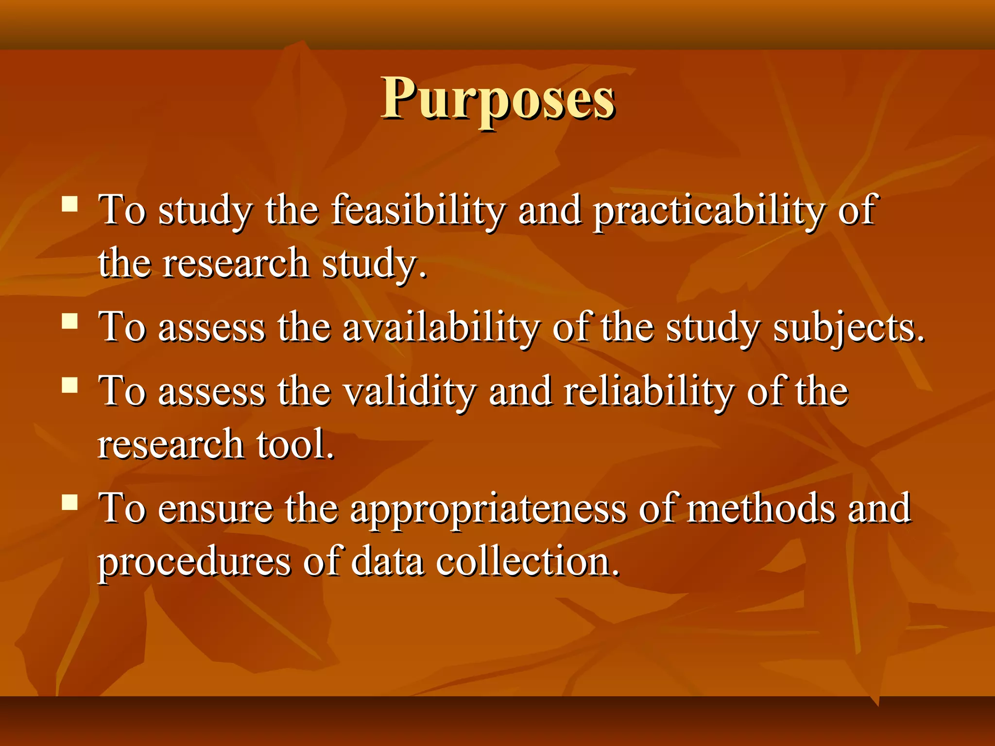 PurposesPurposes
 To study the feasibility and practicability ofTo study the feasibility and practicability of
the research study.the research study.
 To assess the availability of the study subjects.To assess the availability of the study subjects.
 To assess the validity and reliability of theTo assess the validity and reliability of the
research tool.research tool.
 To ensure the appropriateness of methods andTo ensure the appropriateness of methods and
procedures of data collection.procedures of data collection.
 