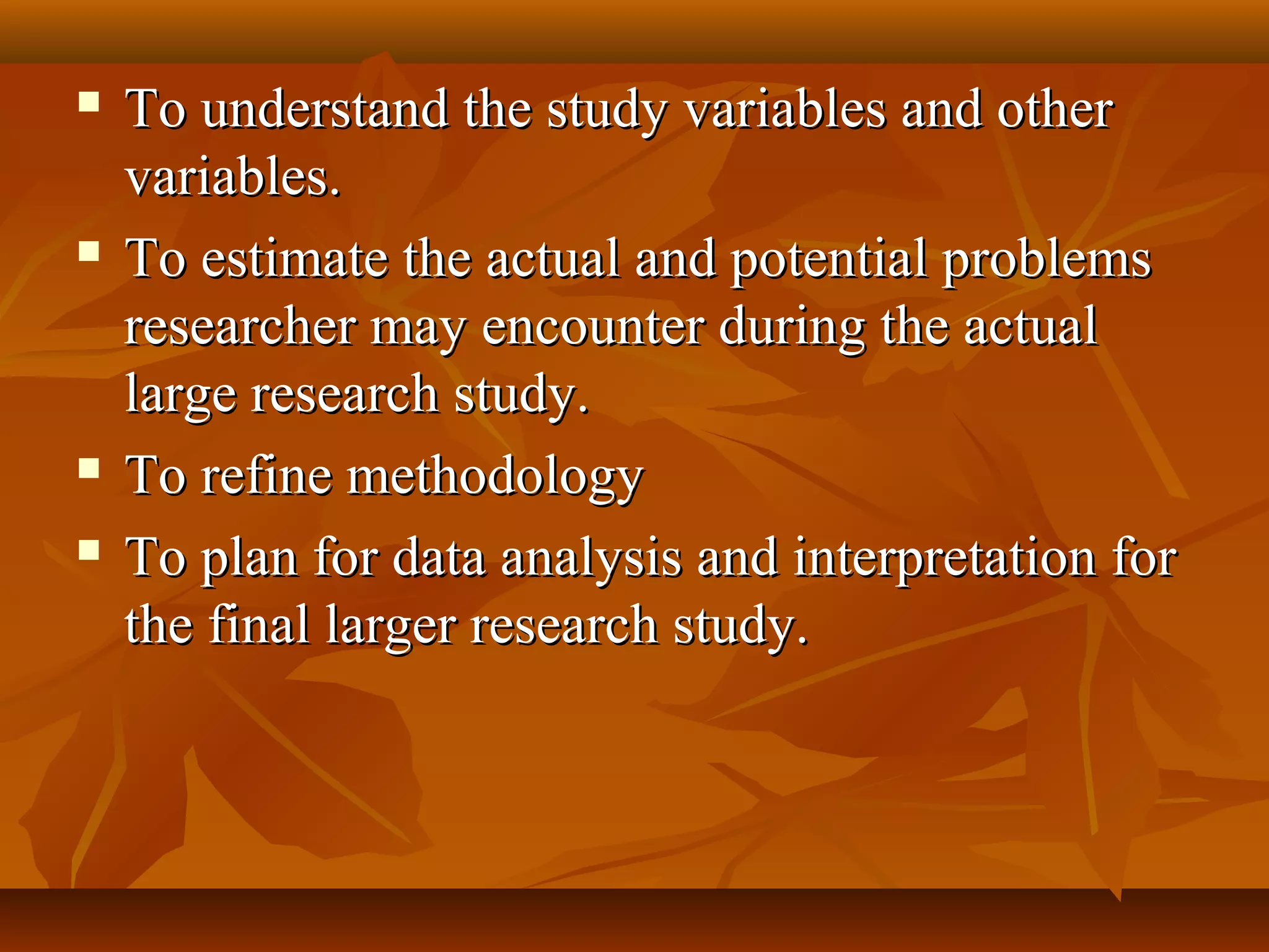  To understand the study variables and otherTo understand the study variables and other
variables.variables.
 To estimate the actual and potential problemsTo estimate the actual and potential problems
researcher may encounter during the actualresearcher may encounter during the actual
large research study.large research study.
 To refine methodologyTo refine methodology
 To plan for data analysis and interpretation forTo plan for data analysis and interpretation for
the final larger research study.the final larger research study.
 