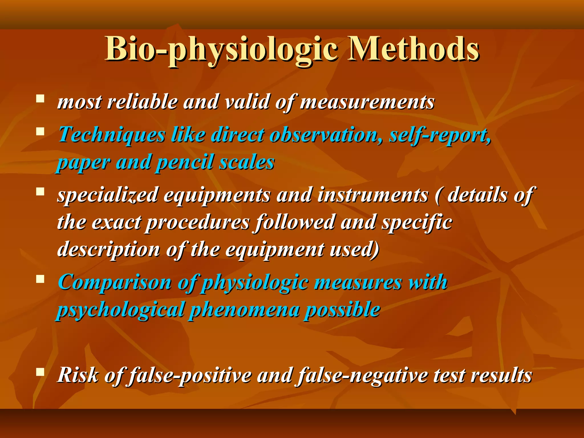 Bio-physiologic MethodsBio-physiologic Methods
 most reliable and valid of measurementsmost reliable and valid of measurements
 Techniques like direct observation, self-report,Techniques like direct observation, self-report,
paper and pencil scalespaper and pencil scales
 specialized equipments and instruments ( details ofspecialized equipments and instruments ( details of
the exact procedures followed and specificthe exact procedures followed and specific
description of the equipment used)description of the equipment used)
 Comparison of physiologic measures withComparison of physiologic measures with
psychological phenomena possiblepsychological phenomena possible
 Risk of false-positive and false-negative test resultsRisk of false-positive and false-negative test results
 