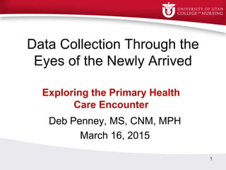 Data Collection Through the
Eyes of the Newly Arrived
Deb Penney, MS, CNM, MPH
March 16, 2015
1
Exploring the Primary Health
Care Encounter
 