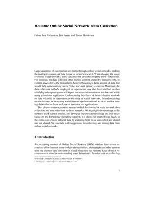 Reliable Online Social Network Data Collection 
Fehmi Ben Abdesslem, Iain Parris, and Tristan Henderson 
Large quantities of information are shared through online social networks, making 
them attractive sources of data for social network research. When studying the usage 
of online social networks, these data may not describe properly users’ behaviours. 
For instance, the data collected often include content shared by the users only, or 
content accessible to the researchers, hence obfuscating a large amount of data that 
would help understanding users’ behaviours and privacy concerns. Moreover, the 
data collection methods employed in experiments may also have an effect on data 
reliability when participants self-report inacurrate information or are observed while 
using a simulated application. Understanding the effects of these collection methods 
on data reliability is paramount for the study of social networks; for understanding 
user behaviour; for designing socially-aware applications and services; and for min-ing 
data collected from such social networks and applications. 
This chapter reviews previous research which has looked at social network data 
collection and user behaviour in these networks. We highlight shortcomings in the 
methods used in these studies, and introduce our own methodology and user study 
based on the Experience Sampling Method; we claim our methodology leads to 
the collection of more reliable data by capturing both those data which are shared 
and not shared. We conclude with suggestions for collecting and mining data from 
online social networks. 
1 Introduction 
An increasing number of Online Social Network (OSN) services have arisen re-cently 
to allow Internet users to share their activities, photographs and other content 
with one another. This new form of social interaction has been the focus of much re-cent 
research aimed at understanding users’ behaviours. In order to do so, collecting 
School of Computer Science, University of St Andrews 
ffehmi,ip,tristang@cs.st-andrews.ac.uk 
1 
 