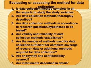 Evaluating or assessing the method for data
collection:
1. Is data collection method complete in all
the aspects to study the study variables
2. Are data collection methods thoroughly
described?
3. Are data collection methods in accordance
to research questions/hypotheses to be
tested?
4. Are validity and reliability of data
collection methods established?
5. Are the number of methods used for data
collection sufficient for complete coverage
of research data or additional methods
required for data collection?
6. Are anonymity and confidentiality
assured?
7. Are instruments described in detail?
 