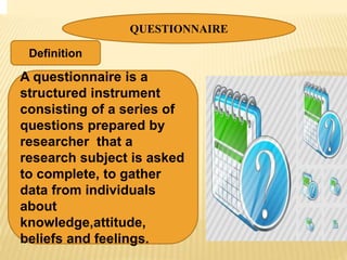 QUESTIONNAIRE
A questionnaire is a
structured instrument
consisting of a series of
questions prepared by
researcher that a
research subject is asked
to complete, to gather
data from individuals
about
knowledge,attitude,
beliefs and feelings.
Definition
 