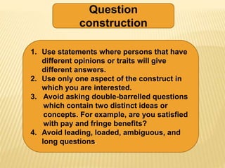 Question
construction
1. Use statements where persons that have
different opinions or traits will give
different answers.
2. Use only one aspect of the construct in
which you are interested.
3. Avoid asking double-barrelled questions
which contain two distinct ideas or
concepts. For example, are you satisfied
with pay and fringe benefits?
4. Avoid leading, loaded, ambiguous, and
long questions.
 