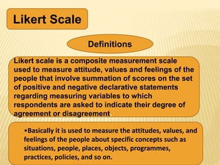 Likert Scale
Definitions
Likert scale is a composite measurement scale
used to measure attitude, values and feelings of the
people that involve summation of scores on the set
of positive and negative declarative statements
regarding measuring variables to which
respondents are asked to indicate their degree of
agreement or disagreement.
•Basically it is used to measure the attitudes, values, and
feelings of the people about specific concepts such as
situations, people, places, objects, programmes,
practices, policies, and so on.
 
