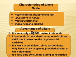 Characteristics of Likert
Scale
Advantages of Likert
Scale
 Psychological measurement tool:
 Illustrative in nature
 Neutral statements
 Bipolar scaling method
 It is relatively easy to construct this scale.
 Likert scale is considered as more reliable and
valid tool to measure the psychosocial
variables.
 It is easy to administer, since respondents
only have to tick in spaces provided against of
each statement.
 It is less time consuming during construction
 