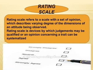  .









RATING
SCALE
Rating scale refers to a scale with a set of opinion,
which describes varying degree of the dimensions of
an attitude being observed.
Rating scale is devices by which judgements may be
qualified or an opinion concerning a trait can be
systematized
 