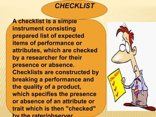 A checklist is a simple
instrument consisting
prepared list of expected
items of performance or
attributes, which are checked
by a researcher for their
presence or absence.
Checklists are constructed by
breaking a performance and
the quality of a product,
which specifies the presence
or absence of an attribute or
trait which is then "checked"
CHECKLIST
 