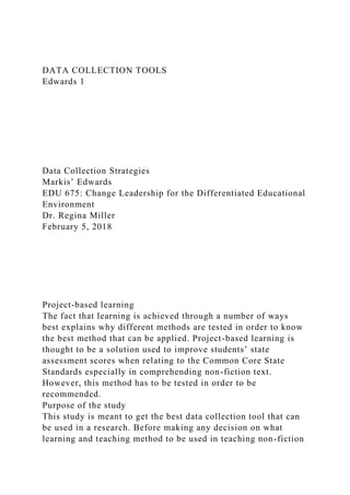 DATA COLLECTION TOOLS
Edwards 1
Data Collection Strategies
Markis’ Edwards
EDU 675: Change Leadership for the Differentiated Educational
Environment
Dr. Regina Miller
February 5, 2018
Project-based learning
The fact that learning is achieved through a number of ways
best explains why different methods are tested in order to know
the best method that can be applied. Project-based learning is
thought to be a solution used to improve students’ state
assessment scores when relating to the Common Core State
Standards especially in comprehending non-fiction text.
However, this method has to be tested in order to be
recommended.
Purpose of the study
This study is meant to get the best data collection tool that can
be used in a research. Before making any decision on what
learning and teaching method to be used in teaching non-fiction
 