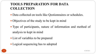 TOOLS PREPARATION FOR DATA
COLLECTION
 Data collected on tools like Qestionnaires or schedules.
 Objectives of the study to be kept in mind
 Type of participants, nature of information and method of
analysis to kept in mind
 List of variables to be prepared
 Logical sequencing has to adopted
6/20/2021
12
 