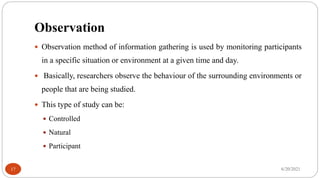 Observation
 Observation method of information gathering is used by monitoring participants
in a specific situation or environment at a given time and day.
 Basically, researchers observe the behaviour of the surrounding environments or
people that are being studied.
 This type of study can be:
 Controlled
 Natural
 Participant
6/20/2021
17
 