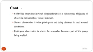 Cont…
 Controlled observation is when the researcher uses a standardised procedure of
observing participants or the environment.
 Natural observation is when participants are being observed in their natural
conditions.
 Participant observation is where the researcher becomes part of the group
being studied.
6/20/2021
18
 