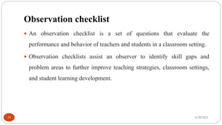 Observation checklist
 An observation checklist is a set of questions that evaluate the
performance and behavior of teachers and students in a classroom setting.
 Observation checklists assist an observer to identify skill gaps and
problem areas to further improve teaching strategies, classroom settings,
and student learning development.
6/20/2021
19
 
