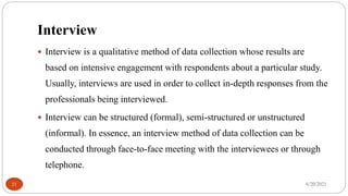 Interview
 Interview is a qualitative method of data collection whose results are
based on intensive engagement with respondents about a particular study.
Usually, interviews are used in order to collect in-depth responses from the
professionals being interviewed.
 Interview can be structured (formal), semi-structured or unstructured
(informal). In essence, an interview method of data collection can be
conducted through face-to-face meeting with the interviewees or through
telephone.
6/20/2021
21
 