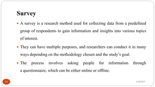 Survey
 A survey is a research method used for collecting data from a predefined
group of respondents to gain information and insights into various topics
of interest.
 They can have multiple purposes, and researchers can conduct it in many
ways depending on the methodology chosen and the study’s goal.
 The process involves asking people for information through
a questionnaire, which can be either online or offline.
6/20/2021
24
 