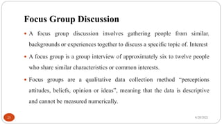 Focus Group Discussion
 A focus group discussion involves gathering people from similar.
backgrounds or experiences together to discuss a specific topic of. Interest
 A focus group is a group interview of approximately six to twelve people
who share similar characteristics or common interests.
 Focus groups are a qualitative data collection method “perceptions
attitudes, beliefs, opinion or ideas”, meaning that the data is descriptive
and cannot be measured numerically.
6/20/2021
25
 