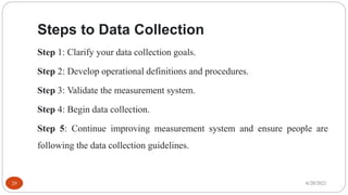 Steps to Data Collection
Step 1: Clarify your data collection goals.
Step 2: Develop operational definitions and procedures.
Step 3: Validate the measurement system.
Step 4: Begin data collection.
Step 5: Continue improving measurement system and ensure people are
following the data collection guidelines.
6/20/2021
29
 