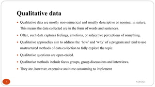 Qualitative data
 Qualitative data are mostly non-numerical and usually descriptive or nominal in nature.
This means the data collected are in the form of words and sentences.
 Often, such data captures feelings, emotions, or subjective perceptions of something.
 Qualitative approaches aim to address the ‘how’ and ‘why’ of a program and tend to use
unstructured methods of data collection to fully explore the topic.
 Qualitative questions are open-ended.
 Qualitative methods include focus groups, group discussions and interviews.
 They are, however, expensive and time consuming to implement
6/20/2021
7
 