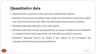 Quantitative data
 Quantitative data is numerical in nature and can be mathematically computed.
 Quantitative data measure uses different scales, which can be classified as nominal scale, ordinal
scale, interval scale and ratio scale. Often, such data includes measurements of something.
 Quantitative approaches address the ‘what’ of the program.
 Quantitative approaches have the advantage that they are cheaper to implement, are standardized
so comparisons can be easily made and the size of the effect can usually be measured.
 Quantitative approaches however are limited in their capacity for the investigation and
explanation of similarities and unexpected differences
6/20/2021
8
 