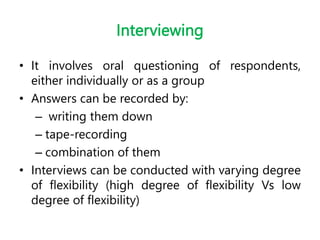 Interviewing
• It involves oral questioning of respondents,
either individually or as a group
• Answers can be recorded by:
– writing them down
– tape-recording
– combination of them
• Interviews can be conducted with varying degree
of flexibility (high degree of flexibility Vs low
degree of flexibility)
 