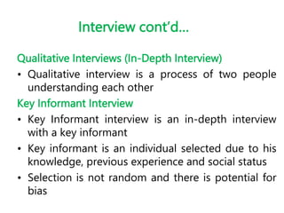 Interview cont’d…
Qualitative Interviews (In-Depth Interview)
• Qualitative interview is a process of two people
understanding each other
Key Informant Interview
• Key Informant interview is an in-depth interview
with a key informant
• Key informant is an individual selected due to his
knowledge, previous experience and social status
• Selection is not random and there is potential for
bias
 