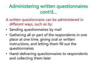Administering written questionnaires
cont’d…
A written questionnaire can be administered in
different ways, such as by:
• Sending questionnaires by mail
• Gathering all or part of the respondents in one
place at one time, giving oral or written
instructions, and letting them fill out the
questionnaires
• Hand-delivering questionnaires to respondents
and collecting them later
 