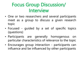 Focus Group Discussion/
Interview
• One or two researchers and several participants
meet as a group to discuss a given research
topic
• Focused - guided by a set of specific topics
(questions)
• Participants are generally homogenous on
particular characteristics of relevance to the topic
• Encourages group interaction - participants can
influence and be influenced by other participants
 