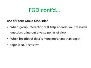FGD cont’d…
Use of Focus Group Discussion
• When group interaction will help address your research
question: bring out diverse points of view
• When breadth of data is more important than depth
• topic is NOT sensitive
 