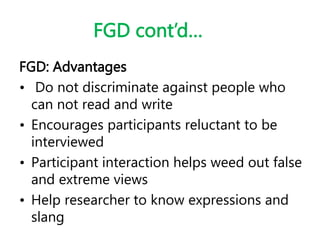 FGD cont’d…
FGD: Advantages
• Do not discriminate against people who
can not read and write
• Encourages participants reluctant to be
interviewed
• Participant interaction helps weed out false
and extreme views
• Help researcher to know expressions and
slang
 