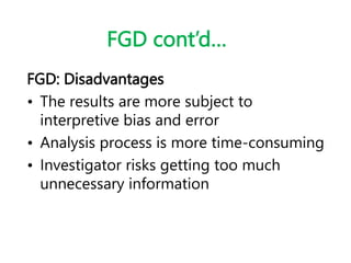 FGD cont’d…
FGD: Disadvantages
• The results are more subject to
interpretive bias and error
• Analysis process is more time-consuming
• Investigator risks getting too much
unnecessary information
 