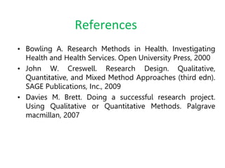 References
• Bowling A. Research Methods in Health. Investigating
Health and Health Services. Open University Press, 2000
• John W. Creswell. Research Design. Qualitative,
Quantitative, and Mixed Method Approaches (third edn).
SAGE Publications, Inc., 2009
• Davies M. Brett. Doing a successful research project.
Using Qualitative or Quantitative Methods. Palgrave
macmillan, 2007
 