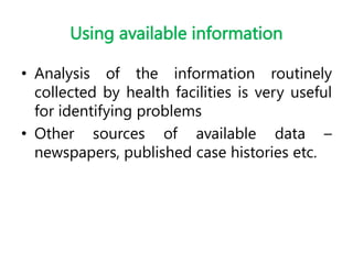 Using available information
• Analysis of the information routinely
collected by health facilities is very useful
for identifying problems
• Other sources of available data –
newspapers, published case histories etc.
 