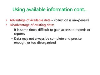 Using available information cont…
• Advantage of available data – collection is inexpensive
• Disadvantage of existing data:
– It is some times difficult to gain access to records or
reports
– Data may not always be complete and precise
enough, or too disorganized
 
