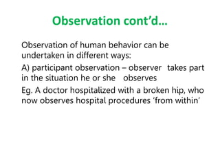 Observation cont’d…
Observation of human behavior can be
undertaken in different ways:
A) participant observation – observer takes part
in the situation he or she observes
Eg. A doctor hospitalized with a broken hip, who
now observes hospital procedures ‘from within’
 