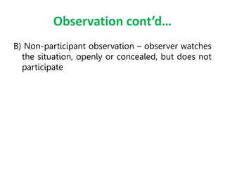 Observation cont’d…
B) Non-participant observation – observer watches
the situation, openly or concealed, but does not
participate
 