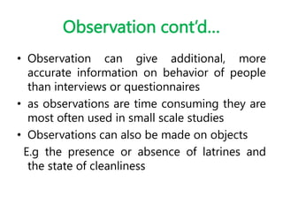 Observation cont’d…
• Observation can give additional, more
accurate information on behavior of people
than interviews or questionnaires
• as observations are time consuming they are
most often used in small scale studies
• Observations can also be made on objects
E.g the presence or absence of latrines and
the state of cleanliness
 