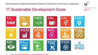 10
Data Colonialism and Digital Sustainability: Problems and Solutions to Current Trends in Digitalization
Source: https://sustainabledevelopment.un.org/post2015/transformingourworld
17 Sustainable Development Goals
 