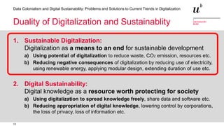 13
Data Colonialism and Digital Sustainability: Problems and Solutions to Current Trends in Digitalization
Duality of Digitalization and Sustainablity
1. Sustainable Digitalization:
Digitalization as a means to an end for sustainable development
a) Using potential of digitalization to reduce waste, CO2 emission, resources etc.
b) Reducing negative consequences of digitalization by reducing use of electricity,
using renewable energy, applying modular design, extending duration of use etc.
2. Digital Sustainability:
Digital knowledge as a resource worth protecting for society
a) Using digitalization to spread knowledge freely, share data and software etc.
b) Reducing appropriation of digital knowledge, lowering control by corporations,
the loss of privacy, loss of information etc.
 