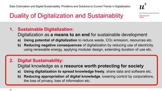 14
Data Colonialism and Digital Sustainability: Problems and Solutions to Current Trends in Digitalization
Duality of Digitalization and Sustainablity
1. Sustainable Digitalization:
Digitalization as a means to an end for sustainable development
a) Using potential of digitalization to reduce waste, CO2 emission, resources etc.
b) Reducing negative consequences of digitalization by reducing use of electricity,
using renewable energy, applying modular design, extending duration of use etc.
2. Digital Sustainability:
Digital knowledge as a resource worth protecting for society
a) Using digitalization to spread knowledge freely, share data and software etc.
b) Reducing appropriation of digital knowledge, lowering control by corporations,
the loss of privacy, loss of information etc.
 