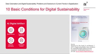 15
Data Colonialism and Digital Sustainability: Problems and Solutions to Current Trends in Digitalization
10 Basic Conditions for Digital Sustainability
Elaborateness Transparent
Structures
Semantic
information
Distributed
location
A) Digital Artifact
Source:
Stuermer, M., Abu-Tayeh, G. and Myrach, T.
(2017). Digital sustainability: basic conditions
for sustainable digital artifacts and their
ecosystems, Sustainability Science 12:
247-262. doi:10.1007/s11625-016-0412-2
 