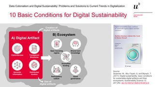 16
Data Colonialism and Digital Sustainability: Problems and Solutions to Current Trends in Digitalization
10 Basic Conditions for Digital Sustainability
Elaborateness Transparent
Structures
Semantic
information
Distributed
location
Open licensing
regime
Shared tacit
knowledge
Participatory
culture
Good
governance
Diversified
funding
Creation of
digital artifacts
Use of
digital artifacts
A) Digital Artifact
B) Ecosystem
Source:
Stuermer, M., Abu-Tayeh, G. and Myrach, T.
(2017). Digital sustainability: basic conditions
for sustainable digital artifacts and their
ecosystems, Sustainability Science 12:
247-262. doi:10.1007/s11625-016-0412-2
 
