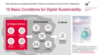 17
Data Colonialism and Digital Sustainability: Problems and Solutions to Current Trends in Digitalization
10 Basic Conditions for Digital Sustainability
Source:
Stuermer, M., Abu-Tayeh, G. and Myrach, T.
(2017). Digital sustainability: basic conditions
for sustainable digital artifacts and their
ecosystems, Sustainability Science 12:
247-262. doi:10.1007/s11625-016-0412-2
Elaborateness Transparent
Structures
Semantic
information
Distributed
location
Open licensing
regime
Shared tacit
knowledge
Participatory
culture
Good
governance
Diversified
funding
Contribution to
sustainable
development
Creation of
digital artifacts
Use of
digital artifacts
A) Digital Artifact
B) Ecosystem C) World
 