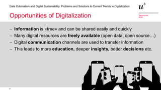 2
Data Colonialism and Digital Sustainability: Problems and Solutions to Current Trends in Digitalization
Opportunities of Digitalization
− Information is «free» and can be shared easily and quickly
− Many digital resources are freely available (open data, open source…)
− Digital communication channels are used to transfer information
− This leads to more education, deeper insights, better decisions etc.
 