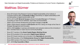 31
Data Colonialism and Digital Sustainability: Problems and Solutions to Current Trends in Digitalization
PD Dr. Matthias Stürmer
Head of the Research Center for
Digital Sustainability
University of Bern
Institute of Compter Science
Schützenmattstrasse 14
CH-3012 Bern
Phone: +41 31 631 38 09
Mobile: +41 76 368 81 65
Tel: +41 31 631 38 79 (secretary)
Twitter: @maemst
matthias.stuermer@inf.unibe.ch
www.digitale-nachhaltigkeit.unibe.ch
Matthias Stürmer
− Since 2013 head of the Research Center for Digital Sustainability at the Institute of
Computer Science (INF) at University of Bern, lectureshop on digital sustainability at IWI
and lectureship on digital transformation at INF
− 2010 to 2013 at EY (Ernst & Young) as Senior Consultant/Manager in IT Advisory:
Consulting on Open Source Software, Open Data and Social Media
− 2009 to 2010 business development and project manager at Liip AG
− 2006 to 2009 research assistant at ETH Zurich with Prof. Georg von Krogh at the Chair of
Strategic Management and Innovation
− 2000 to 2005 studies in business administration and computer science at the University of
Bern, licentiate thesis on Open Source Community Building
− Since 2017 member of the Smart Capital Region Working Group
− Since 2016 president of the association Digital Impact Network
− Since 2012 board member and co-founder of the Opendata.ch association
− Since 2009 secretary of the Parliamentarian Group for Digital Sustainability
− Since 2006 member of the board of the association CH Open
− 2011 - 2019 City Councillor of Bern
https://www.digitale-nachhaltigkeit.unibe.ch/about_us/persons/pd_dr_stuermer_matthias/index_eng.html
 