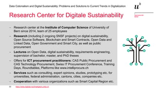 33
Data Colonialism and Digital Sustainability: Problems and Solutions to Current Trends in Digitalization
Research Center for Digitale Sustainability
− Research center at the Institute of Computer Science of University of
Bern since 2014, team of 25 employees
− Research (including 2 ongoing SNSF projects) on digital sustainability,
Open Source Software, Blockchain and Smart Contracts, Open Data and
Linked Data, Open Government and Smart City, as well as public
procurement
− Lectures on Open Data, digital sustainability, requirements engineering,
supervision of bachelor, master, and PhD theses
− Offers for ICT procurement practitioners: CAS Public Procurement and
CAS Technology Procurement, Swiss IT Procurement Conference, Training
Days, Roundtables, Platforms like www.intelliprocure.ch
− Services such as consulting, expert opinions, studies, prototyping etc. for
universities, federal administration, cantons, cities, companies etc.
− Cooperation with various organizations such as Smart Capital Region etc.
https://www.digitale-nachhaltigkeit.unibe.ch
 